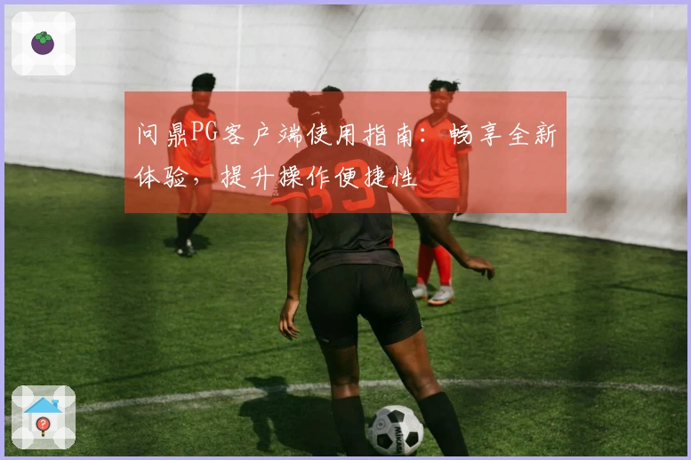 问鼎PG客户端使用指南：畅享全新体验，提升操作便捷性
